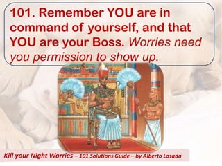 101. Remember YOU are in
  command of yourself, and that
  YOU are your Boss. Worries need
  you permission to show up.




Kill your Night Worries – 101 Solutions Guide – by Alberto Losada
 