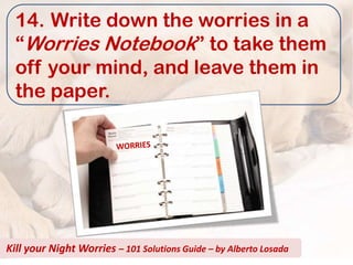 14. Write down the worries in a
  “Worries Notebook” to take them
  off your mind, and leave them in
  the paper.




Kill your Night Worries – 101 Solutions Guide – by Alberto Losada
 
