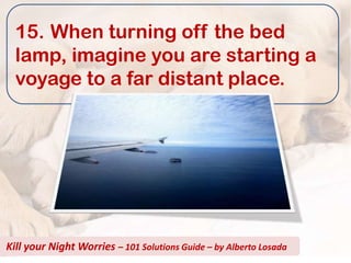 15. When turning off the bed
  lamp, imagine you are starting a
  voyage to a far distant place.




Kill your Night Worries – 101 Solutions Guide – by Alberto Losada
 