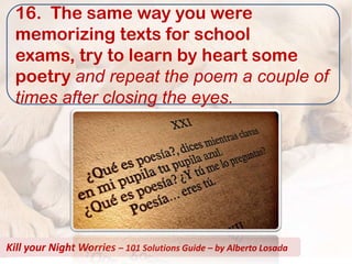 16. The same way you were
  memorizing texts for school
  exams, try to learn by heart some
  poetry and repeat the poem a couple of
  times after closing the eyes.




Kill your Night Worries – 101 Solutions Guide – by Alberto Losada
 