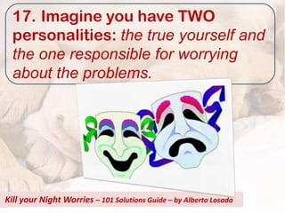 17. Imagine you have TWO
  personalities: the true yourself and
  the one responsible for worrying
  about the problems.




Kill your Night Worries – 101 Solutions Guide – by Alberto Losada
 