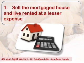 1. Sell the mortgaged house
  and live rented at a lesser
  expense.




Kill your Night Worries – 101 Solutions Guide – by Alberto Losada
 