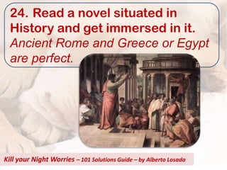 24. Read a novel situated in
  History and get immersed in it.
  Ancient Rome and Greece or Egypt
  are perfect.




Kill your Night Worries – 101 Solutions Guide – by Alberto Losada
 