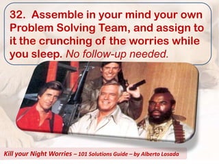 32. Assemble in your mind your own
  Problem Solving Team, and assign to
  it the crunching of the worries while
  you sleep. No follow-up needed.




Kill your Night Worries – 101 Solutions Guide – by Alberto Losada
 