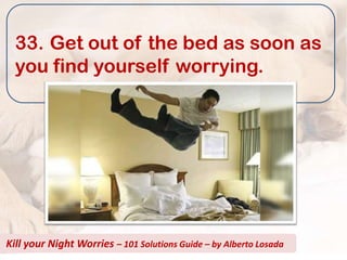 33. Get out of the bed as soon as
  you find yourself worrying.




Kill your Night Worries – 101 Solutions Guide – by Alberto Losada
 