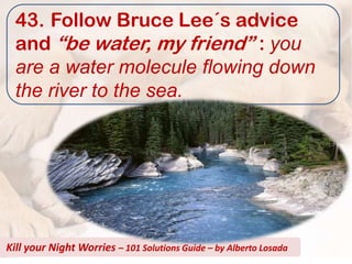 43. Follow Bruce Lee´s advice
  and “be water, my friend” : you
  are a water molecule flowing down
  the river to the sea.




Kill your Night Worries – 101 Solutions Guide – by Alberto Losada
 