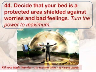 44. Decide that your bed is a
  protected area shielded against
  worries and bad feelings. Turn the
  power to maximum.




Kill your Night Worries – 101 Solutions Guide – by Alberto Losada
 