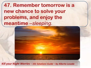47. Remember tomorrow is a
  new chance to solve your
  problems, and enjoy the
  meantime –sleeping.




Kill your Night Worries – 101 Solutions Guide – by Alberto Losada
 