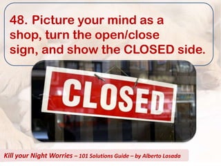 48. Picture your mind as a
  shop, turn the open/close
  sign, and show the CLOSED side.




Kill your Night Worries – 101 Solutions Guide – by Alberto Losada
 