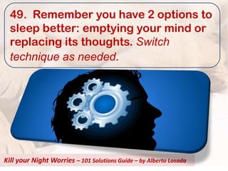 49. Remember you have 2 options to
  sleep better: emptying your mind or
  replacing its thoughts. Switch
  technique as needed.




Kill your Night Worries – 101 Solutions Guide – by Alberto Losada
 