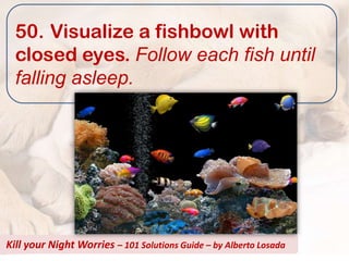 50. Visualize a fishbowl with
  closed eyes. Follow each fish until
  falling asleep.




Kill your Night Worries – 101 Solutions Guide – by Alberto Losada
 