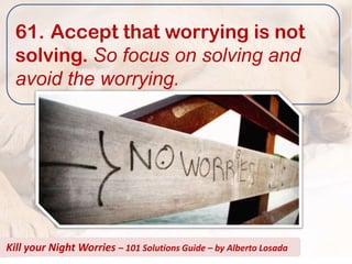 61. Accept that worrying is not
  solving. So focus on solving and
  avoid the worrying.




Kill your Night Worries – 101 Solutions Guide – by Alberto Losada
 