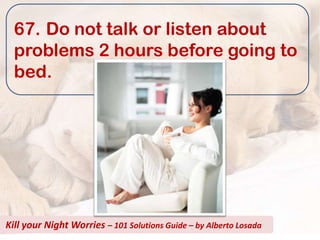 67. Do not talk or listen about
  problems 2 hours before going to
  bed.




Kill your Night Worries – 101 Solutions Guide – by Alberto Losada
 