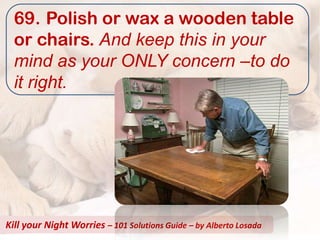 69. Polish or wax a wooden table
  or chairs. And keep this in your
  mind as your ONLY concern –to do
  it right.




Kill your Night Worries – 101 Solutions Guide – by Alberto Losada
 
