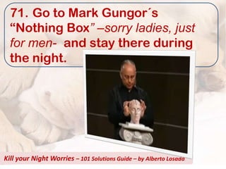71. Go to Mark Gungor´s
  “Nothing Box” –sorry ladies, just
  for men- and stay there during
  the night.




Kill your Night Worries – 101 Solutions Guide – by Alberto Losada
 