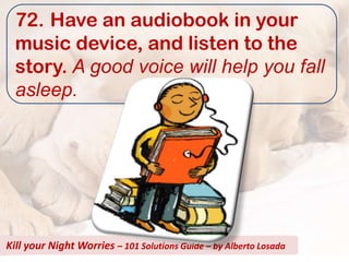 72. Have an audiobook in your
  music device, and listen to the
  story. A good voice will help you fall
  asleep.




Kill your Night Worries – 101 Solutions Guide – by Alberto Losada
 