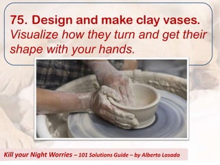 75. Design and make clay vases.
  Visualize how they turn and get their
  shape with your hands.




Kill your Night Worries – 101 Solutions Guide – by Alberto Losada
 