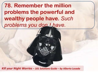 78. Remember the million
  problems the powerful and
  wealthy people have. Such
  problems you don t have.




Kill your Night Worries – 101 Solutions Guide – by Alberto Losada
 