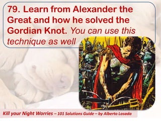 79. Learn from Alexander the
  Great and how he solved the
  Gordian Knot. You can use this
  technique as well




Kill your Night Worries – 101 Solutions Guide – by Alberto Losada
 