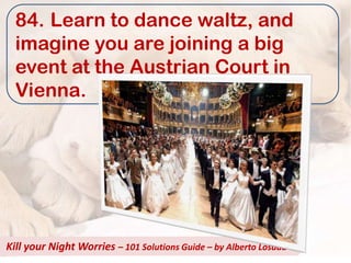84. Learn to dance waltz, and
  imagine you are joining a big
  event at the Austrian Court in
  Vienna.




Kill your Night Worries – 101 Solutions Guide – by Alberto Losada
 