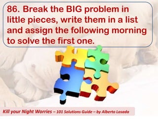 86. Break the BIG problem in
  little pieces, write them in a list
  and assign the following morning
  to solve the first one.




Kill your Night Worries – 101 Solutions Guide – by Alberto Losada
 