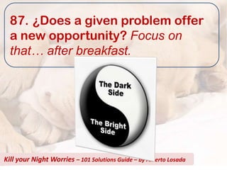 87. ¿Does a given problem offer
  a new opportunity? Focus on
  that… after breakfast.




Kill your Night Worries – 101 Solutions Guide – by Alberto Losada
 