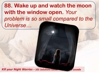 88. Wake up and watch the moon
  with the window open. Your
  problem is so small compared to the
  Universe…




Kill your Night Worries – 101 Solutions Guide – by Alberto Losada
 