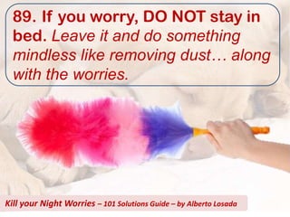89. If you worry, DO NOT stay in
  bed. Leave it and do something
  mindless like removing dust… along
  with the worries.




Kill your Night Worries – 101 Solutions Guide – by Alberto Losada
 