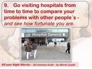9. Go visiting hospitals from
  time to time to compare your
  problems with other people´s -
  and see how fortunate you are.




Kill your Night Worries – 101 Solutions Guide – by Alberto Losada
 