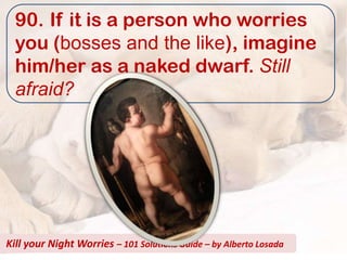 90. If it is a person who worries
  you (bosses and the like), imagine
  him/her as a naked dwarf. Still
  afraid?




Kill your Night Worries – 101 Solutions Guide – by Alberto Losada
 