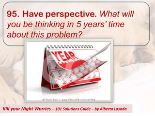 95. Have perspective. What will
  you be thinking in 5 years’ time
  about this problem?




Kill your Night Worries – 101 Solutions Guide – by Alberto Losada
 