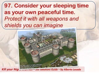 97. Consider your sleeping time
  as your own peaceful time.
  Protect it with all weapons and
  shields you can imagine




Kill your Night Worries – 101 Solutions Guide – by Alberto Losada
 