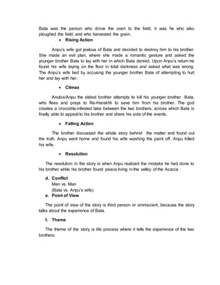 Bata was the person who drove the oxen to the field, it was he who also
ploughed the field, and who harvested the grain.
 Rising Action
Anpu’s wife got jealous of Bata and decided to destroy him to his brother.
She made an evil plan, where she made a romantic gesture and asked the
younger brother Bata to lay with her in which Bata denied. Upon Anpu’s return he
found his wife laying on the floor in total darkness and asked what was wrong.
The Anpu’s wife lied by accusing the younger brother Bata of attempting to hurt
her and lay with her.
 Climax
Anubis/Anpu the eldest brother attempts to kill his younger brother Bata,
who flees and prays to Re-Harakhti to save him from his brother. The god
creates a crocodile-infested lake between the two brothers, across which Bata is
finally able to appeal to his brother and share his side of the events.
 Falling Action
The brother discussed the whole story behind the matter and found out
the truth. Anpu went home and found his wife washing the paint off. Anpu killed
his wife.
 Resolution
The resolution in the story is when Anpu realized the mistake he had done to
his brother while his brother found peace living in the valley of the Acacia.
d. Conflict
Man vs. Man
(Bata vs. Anpu’s wife)
e. Point of View
The point of view of the story is third person or omniscient, because the story
talks about the experience of Bata.
f. Theme
The theme of the story is life process where it tells the experience of the two
brothers.
 