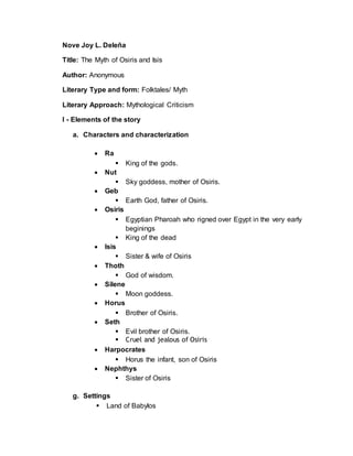 Nove Joy L. Deleña
Title: The Myth of Osiris and Isis
Author: Anonymous
Literary Type and form: Folktales/ Myth
Literary Approach: Mythological Criticism
I - Elements of the story
a. Characters and characterization
 Ra
 King of the gods.
 Nut
 Sky goddess, mother of Osiris.
 Geb
 Earth God, father of Osiris.
 Osiris
 Egyptian Pharoah who rigned over Egypt in the very early
beginings
 King of the dead
 Isis
 Sister & wife of Osiris
 Thoth
 God of wisdom.
 Silene
 Moon goddess.
 Horus
 Brother of Osiris.
 Seth
 Evil brother of Osiris.
 Cruel and jealous of Osiris
 Harpocrates
 Horus the infant, son of Osiris
 Nephthys
 Sister of Osiris
g. Settings
 Land of Babylos
 