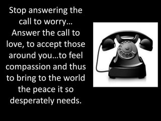 Stop answering the
    call to worry…
  Answer the call to
love, to accept those
 around you…to feel
compassion and thus
to bring to the world
   the peace it so
 desperately needs.
 