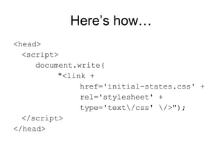 Here’s how… <head> <script> document.write( "<link + href='initial-states.css' + rel='stylesheet' + type='text\/css' \/>"); </script> </head> 