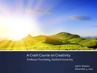 A Crash Course on Creativity
Professor Tina Seelig, Stanford University

                                             Gail E. Waiters
                                             December 4, 2012
 