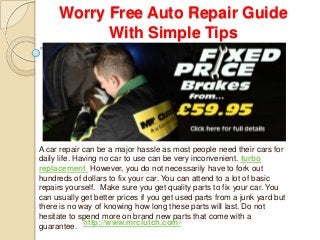 Worry Free Auto Repair Guide
With Simple Tips
A car repair can be a major hassle as most people need their cars for
daily life. Having no car to use can be very inconvenient. turbo
replacement However, you do not necessarily have to fork out
hundreds of dollars to fix your car. You can attend to a lot of basic
repairs yourself. Make sure you get quality parts to fix your car. You
can usually get better prices if you get used parts from a junk yard but
there is no way of knowing how long these parts will last. Do not
hesitate to spend more on brand new parts that come with a
guarantee. http://www.mrclutch.com/
 