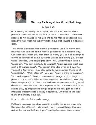 Worry Is Negative Goal Setting
                             By Ross Craft

Goal setting is usually, or maybe I should say, always about
positive outcomes we would like to see in the future. While most
people do not realize it, we use the same mental processes in a
negative way when we worry which moves us toward a negative
goal.

This article discusses the mental processes used to worry and
how you can use the same mental processes in a positive way.
Consider this; when you first start to worry you do not attempt to
convince yourself that the outcome will be something you do not
want. Instead, you begin gradually. You usually begin with a
‘suppose“. You say mentally to yourself “Just suppose such and
such a thing happens”. You repeat this idea over and over to
yourself a few times. You play with it. Next comes the idea of
“possibility“. “Well, after all“, you say, “such a thing is possible“.
“It could happen”. Next, comes mental imagery. You begin to
picture to yourself all the various negative possibilities. You play
these imaginative pictures over and over to yourself adding small
details and refinements. As the pictures become more and more
real to you, appropriate feelings begin to be felt, just as if the
imagined outcome had already happened. And this is the way
fears and anxiety develop.

How to cultivate faith and courage

Faith and courage are developed in exactly the same way, only
the goals for different. We usually worry about things that are
not under our control so; if you're going to spend time in worry,
 