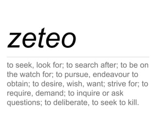 zeteo 
to seek, look for; to search after; to be on 
the watch for; to pursue, endeavour to 
obtain; to desire, wish, want; strive for; to 
require, demand; to inquire or ask 
questions; to deliberate, to seek to kill. 
 