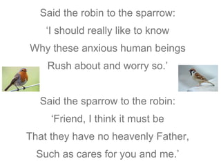 Said the robin to the sparrow: 
‘I should really like to know 
Why these anxious human beings 
Rush about and worry so.’ 
Said the sparrow to the robin: 
‘Friend, I think it must be 
That they have no heavenly Father, 
Such as cares for you and me.’ 
