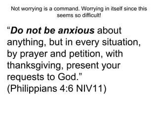 Not worrying is a command. Worrying in itself since this 
seems so difficult! 
“Do not be anxious about 
anything, but in every situation, 
by prayer and petition, with 
thanksgiving, present your 
requests to God.” 
(Philippians 4:6 NIV11) 
 