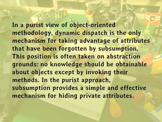 In a purist view of object-oriented
methodology, dynamic dispatch is the only
mechanism for taking advantage of attributes
that have been forgotten by subsumption.
This position is often taken on abstraction
grounds: no knowledge should be obtainable
about objects except by invoking their
methods. In the purist approach,
subsumption provides a simple and effective
mechanism for hiding private attributes.
 