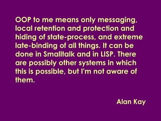 OOP to me means only messaging,
local retention and protection and
hiding of state-process, and extreme
late-binding of all things. It can be
done in Smalltalk and in LISP. There
are possibly other systems in which
this is possible, but I'm not aware of
them.


                              Alan Kay
 