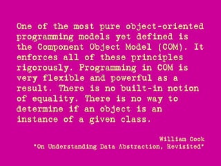 One of the most pure object-oriented
programming models yet defined is
the Component Object Model (COM). It
enforces all of these principles
rigorously. Programming in COM is
very flexible and powerful as a
result. There is no built-in notion
of equality. There is no way to
determine if an object is an
instance of a given class.

                                     William Cook
   "On Understanding Data Abstraction, Revisited"
 