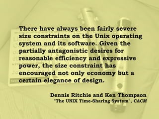There have always been fairly severe
size constraints on the Unix operating
system and its software. Given the
partially antagonistic desires for
reasonable efficiency and expressive
power, the size constraint has
encouraged not only economy but a
certain elegance of design.

         Dennis Ritchie and Ken Thompson
          "The UNIX Time-Sharing System", CACM
 