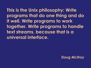 This is the Unix philosophy: Write
programs that do one thing and do
it well. Write programs to work
together. Write programs to handle
text streams, because that is a
universal interface.



                        Doug McIlroy
 