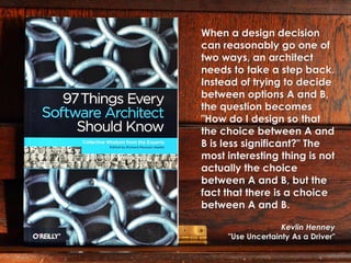 When a design decision
can reasonably go one of
two ways, an architect
needs to take a step back.
Instead of trying to decide
between options A and B,
the question becomes
"How do I design so that
the choice between A and
B is less significant?" The
most interesting thing is not
actually the choice
between A and B, but the
fact that there is a choice
between A and B.

                   Kevlin Henney
     "Use Uncertainty As a Driver"
 