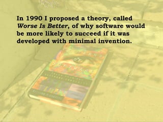 In 1990 I proposed a theory, called
Worse Is Better, of why software would
be more likely to succeed if it was
developed with minimal invention.
 