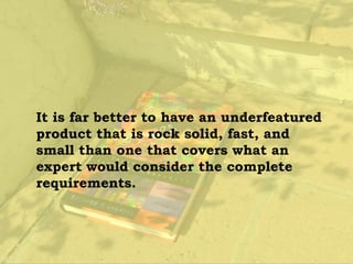 It is far better to have an underfeatured
product that is rock solid, fast, and
small than one that covers what an
expert would consider the complete
requirements.
 